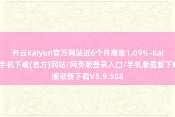 开云kaiyun官方网站近6个月高涨1.09%-kai云体育app手机下载(官方)网站/网页版登录入口/手机版最新下载V5.9.568