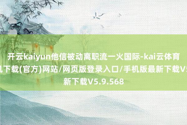 开云kaiyun他信被动离职流一火国际-kai云体育app手机下载(官方)网站/网页版登录入口/手机版最新下载V5.9.568