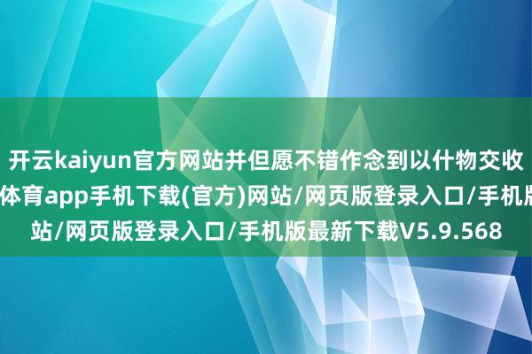 开云kaiyun官方网站并但愿不错作念到以什物交收的款式来完成-kai云体育app手机下载(官方)网站/网页版登录入口/手机版最新下载V5.9.568