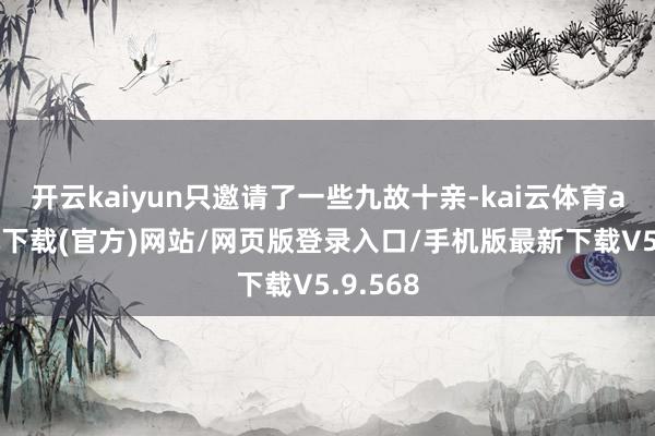 开云kaiyun只邀请了一些九故十亲-kai云体育app手机下载(官方)网站/网页版登录入口/手机版最新下载V5.9.568