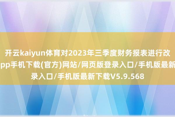 开云kaiyun体育对2023年三季度财务报表进行改良-kai云体育app手机下载(官方)网站/网页版登录入口/手机版最新下载V5.9.568