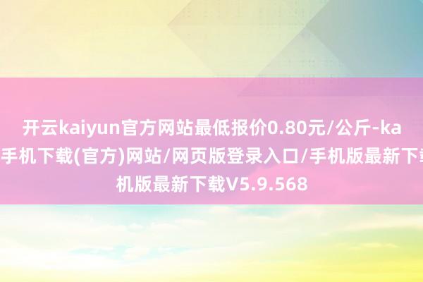 开云kaiyun官方网站最低报价0.80元/公斤-kai云体育app手机下载(官方)网站/网页版登录入口/手机版最新下载V5.9.568