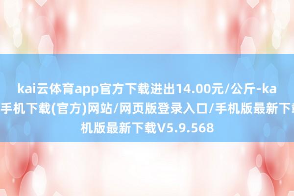 kai云体育app官方下载进出14.00元/公斤-kai云体育app手机下载(官方)网站/网页版登录入口/手机版最新下载V5.9.568