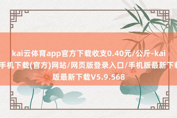 kai云体育app官方下载收支0.40元/公斤-kai云体育app手机下载(官方)网站/网页版登录入口/手机版最新下载V5.9.568