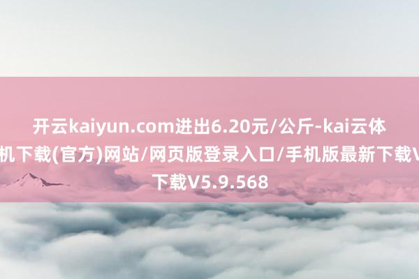 开云kaiyun.com进出6.20元/公斤-kai云体育app手机下载(官方)网站/网页版登录入口/手机版最新下载V5.9.568