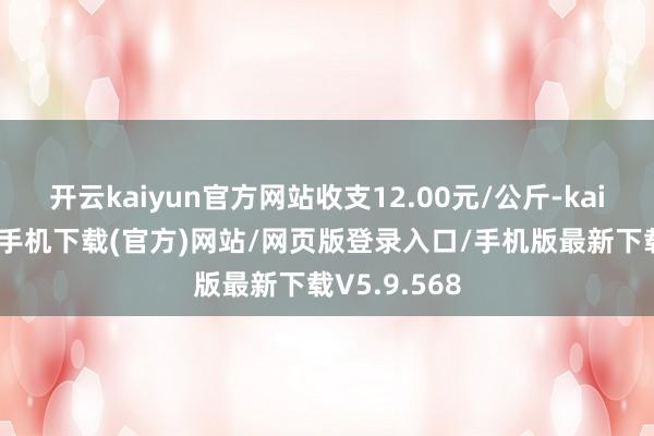 开云kaiyun官方网站收支12.00元/公斤-kai云体育app手机下载(官方)网站/网页版登录入口/手机版最新下载V5.9.568