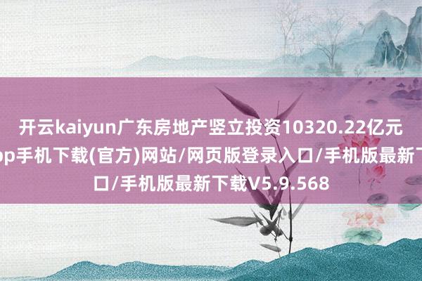 开云kaiyun广东房地产竖立投资10320.22亿元-kai云体育app手机下载(官方)网站/网页版登录入口/手机版最新下载V5.9.568