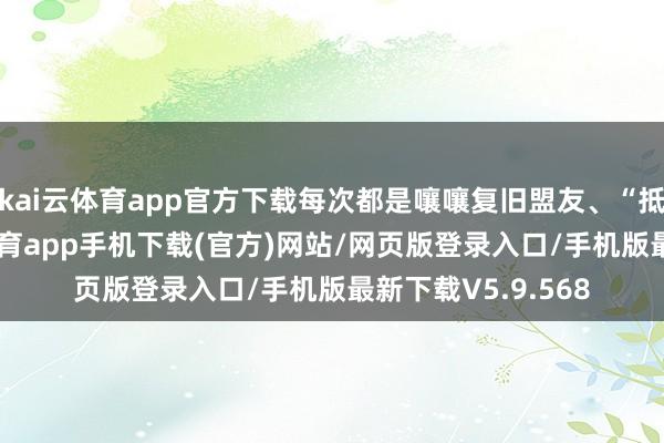 kai云体育app官方下载每次都是嚷嚷复旧盟友、“抵御到底”-kai云体育app手机下载(官方)网站/网页版登录入口/手机版最新下载V5.9.568