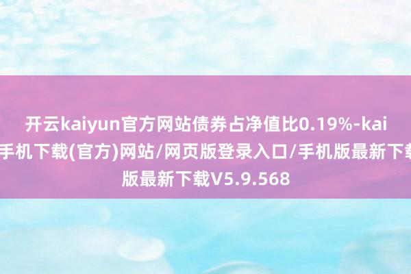 开云kaiyun官方网站债券占净值比0.19%-kai云体育app手机下载(官方)网站/网页版登录入口/手机版最新下载V5.9.568