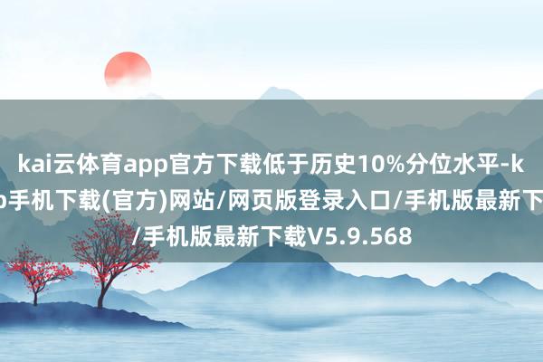 kai云体育app官方下载低于历史10%分位水平-kai云体育app手机下载(官方)网站/网页版登录入口/手机版最新下载V5.9.568