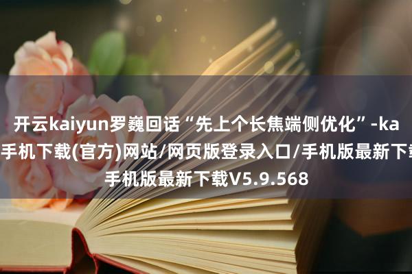 开云kaiyun罗巍回话“先上个长焦端侧优化”-kai云体育app手机下载(官方)网站/网页版登录入口/手机版最新下载V5.9.568