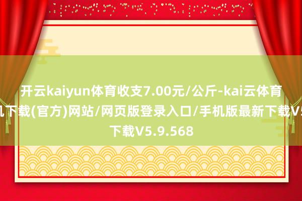 开云kaiyun体育收支7.00元/公斤-kai云体育app手机下载(官方)网站/网页版登录入口/手机版最新下载V5.9.568