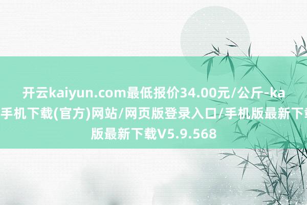 开云kaiyun.com最低报价34.00元/公斤-kai云体育app手机下载(官方)网站/网页版登录入口/手机版最新下载V5.9.568