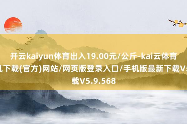 开云kaiyun体育出入19.00元/公斤-kai云体育app手机下载(官方)网站/网页版登录入口/手机版最新下载V5.9.568