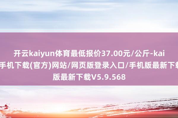 开云kaiyun体育最低报价37.00元/公斤-kai云体育app手机下载(官方)网站/网页版登录入口/手机版最新下载V5.9.568