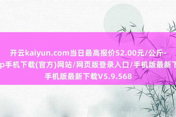 开云kaiyun.com当日最高报价52.00元/公斤-kai云体育app手机下载(官方)网站/网页版登录入口/手机版最新下载V5.9.568