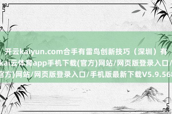 开云kaiyun.com合手有雷鸟创新技巧（深圳）有限公司5.76%的股权-kai云体育app手机下载(官方)网站/网页版登录入口/手机版最新下载V5.9.568