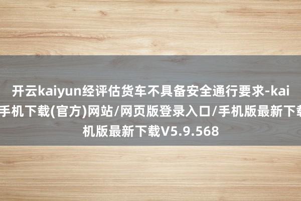 开云kaiyun经评估货车不具备安全通行要求-kai云体育app手机下载(官方)网站/网页版登录入口/手机版最新下载V5.9.568