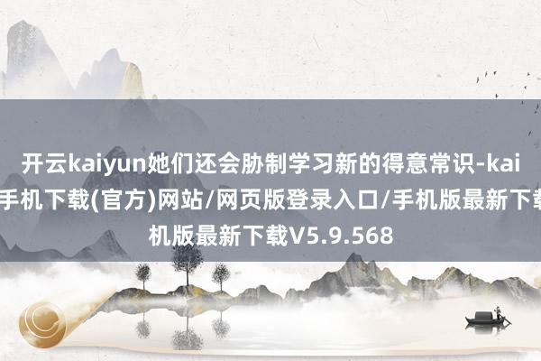 开云kaiyun她们还会胁制学习新的得意常识-kai云体育app手机下载(官方)网站/网页版登录入口/手机版最新下载V5.9.568