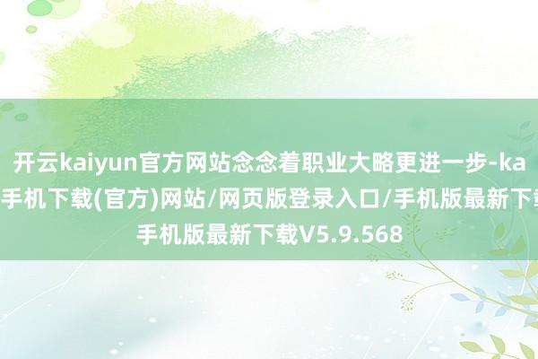 开云kaiyun官方网站念念着职业大略更进一步-kai云体育app手机下载(官方)网站/网页版登录入口/手机版最新下载V5.9.568