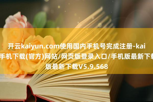 开云kaiyun.com使用国内手机号完成注册-kai云体育app手机下载(官方)网站/网页版登录入口/手机版最新下载V5.9.568