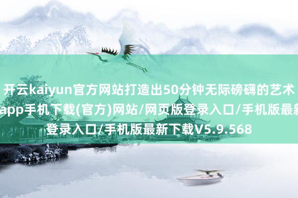 开云kaiyun官方网站打造出50分钟无际磅礴的艺术盛宴-kai云体育app手机下载(官方)网站/网页版登录入口/手机版最新下载V5.9.568