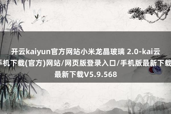 开云kaiyun官方网站小米龙晶玻璃 2.0-kai云体育app手机下载(官方)网站/网页版登录入口/手机版最新下载V5.9.568