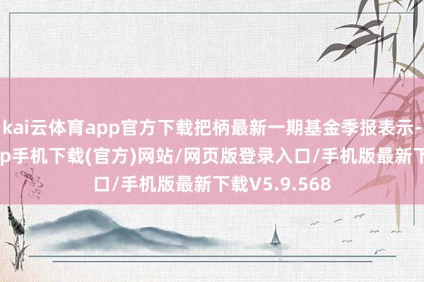 kai云体育app官方下载把柄最新一期基金季报表示-kai云体育app手机下载(官方)网站/网页版登录入口/手机版最新下载V5.9.568
