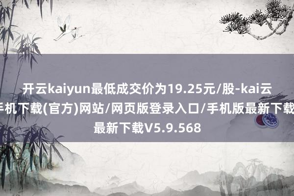 开云kaiyun最低成交价为19.25元/股-kai云体育app手机下载(官方)网站/网页版登录入口/手机版最新下载V5.9.568