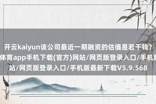 开云kaiyun该公司最近一期融资的估值是若干钱？公司请教暗示-kai云体育app手机下载(官方)网站/网页版登录入口/手机版最新下载V5.9.568