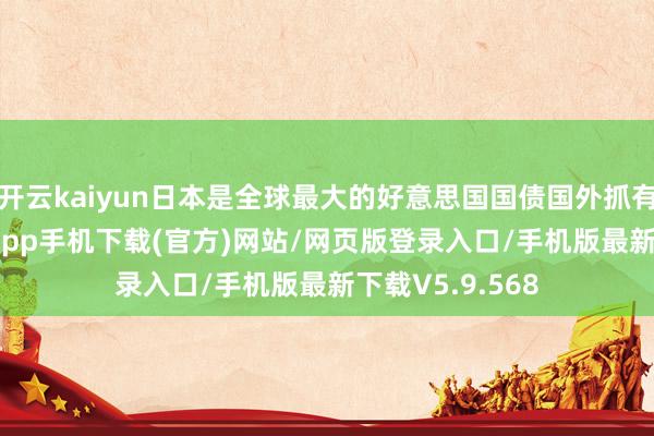 开云kaiyun日本是全球最大的好意思国国债国外抓有者-kai云体育app手机下载(官方)网站/网页版登录入口/手机版最新下载V5.9.568