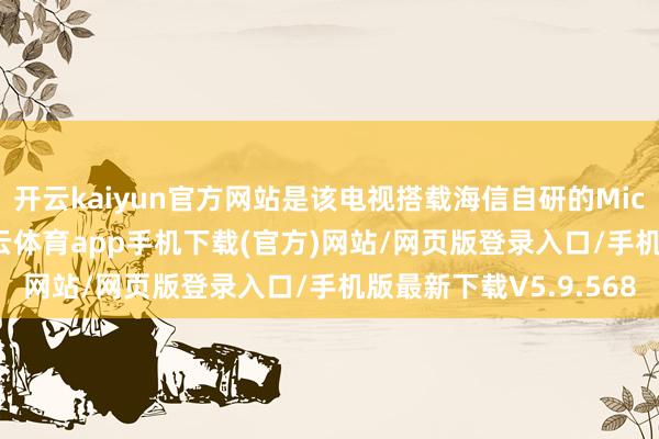 开云kaiyun官方网站是该电视搭载海信自研的Micro黑洞显像时刻-kai云体育app手机下载(官方)网站/网页版登录入口/手机版最新下载V5.9.568