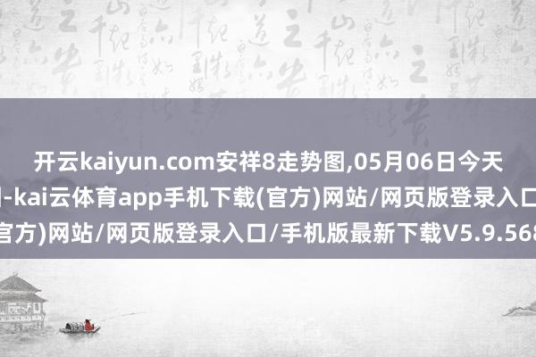 开云kaiyun.com安祥8走势图,05月06日今天安祥8走势图大全_分离图-kai云体育app手机下载(官方)网站/网页版登录入口/手机版最新下载V5.9.568