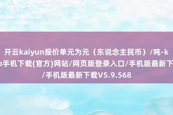 开云kaiyun报价单元为元(东说念主民币)/吨-kai云体育app手机下载(官方)网站/网页版登录入口/手机版最新下载V5.9.568