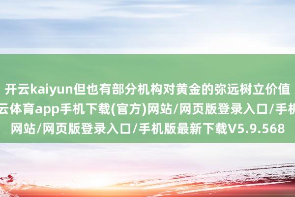 开云kaiyun但也有部分机构对黄金的弥远树立价值仍握乐不雅魄力-kai云体育app手机下载(官方)网站/网页版登录入口/手机版最新下载V5.9.568