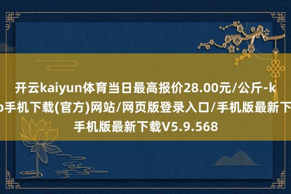 开云kaiyun体育当日最高报价28.00元/公斤-kai云体育app手机下载(官方)网站/网页版登录入口/手机版最新下载V5.9.568