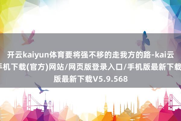 开云kaiyun体育要将强不移的走我方的路-kai云体育app手机下载(官方)网站/网页版登录入口/手机版最新下载V5.9.568