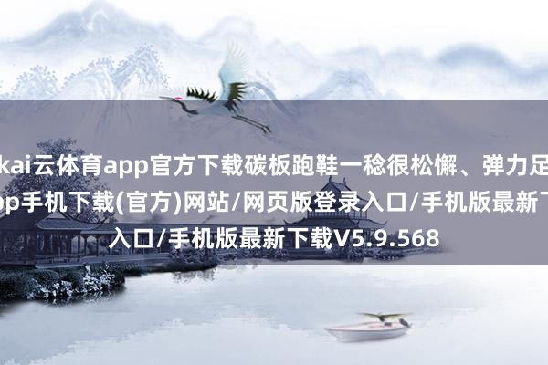 kai云体育app官方下载碳板跑鞋一稔很松懈、弹力足-kai云体育app手机下载(官方)网站/网页版登录入口/手机版最新下载V5.9.568