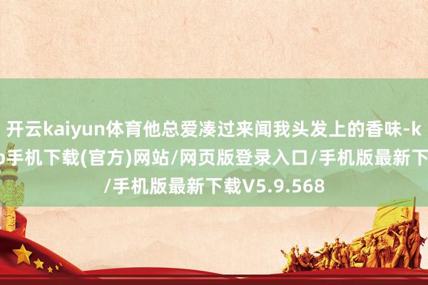 开云kaiyun体育他总爱凑过来闻我头发上的香味-kai云体育app手机下载(官方)网站/网页版登录入口/手机版最新下载V5.9.568