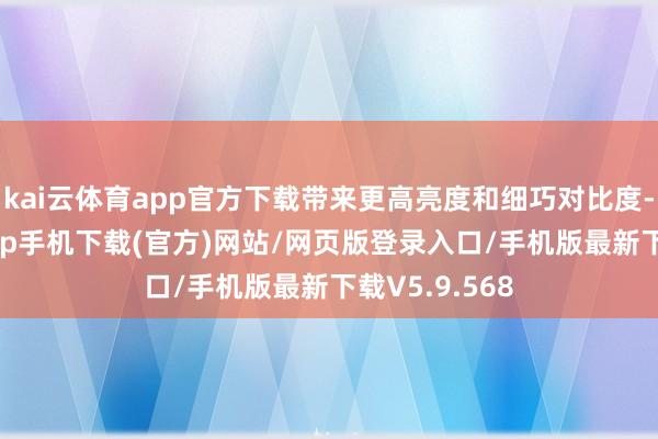 kai云体育app官方下载带来更高亮度和细巧对比度-kai云体育app手机下载(官方)网站/网页版登录入口/手机版最新下载V5.9.568