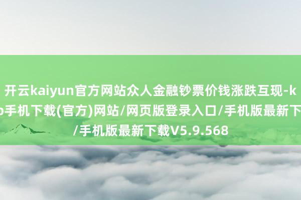 开云kaiyun官方网站众人金融钞票价钱涨跌互现-kai云体育app手机下载(官方)网站/网页版登录入口/手机版最新下载V5.9.568