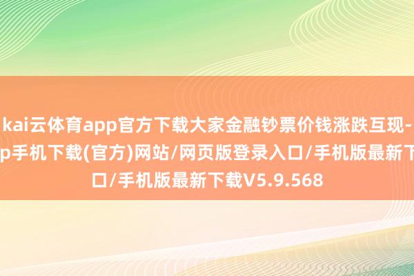 kai云体育app官方下载大家金融钞票价钱涨跌互现-kai云体育app手机下载(官方)网站/网页版登录入口/手机版最新下载V5.9.568