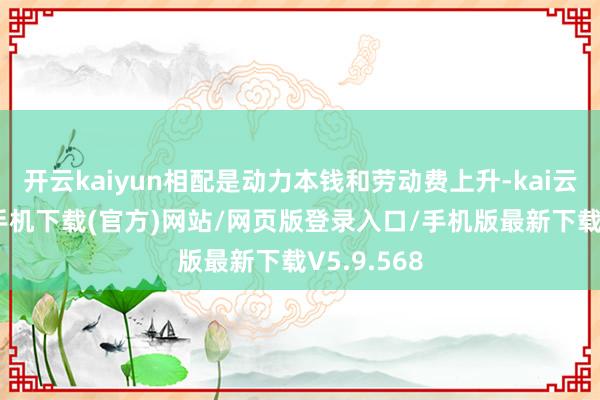 开云kaiyun相配是动力本钱和劳动费上升-kai云体育app手机下载(官方)网站/网页版登录入口/手机版最新下载V5.9.568