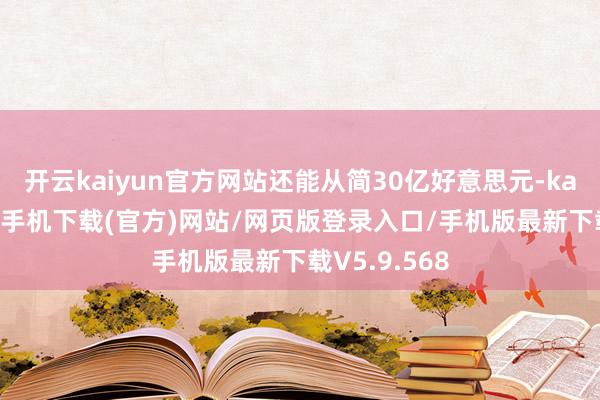 开云kaiyun官方网站还能从简30亿好意思元-kai云体育app手机下载(官方)网站/网页版登录入口/手机版最新下载V5.9.568