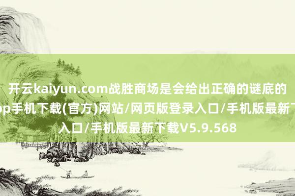 开云kaiyun.com战胜商场是会给出正确的谜底的-kai云体育app手机下载(官方)网站/网页版登录入口/手机版最新下载V5.9.568