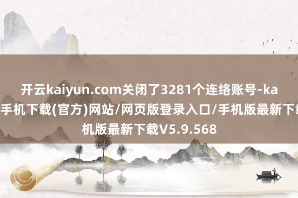 开云kaiyun.com关闭了3281个连络账号-kai云体育app手机下载(官方)网站/网页版登录入口/手机版最新下载V5.9.568
