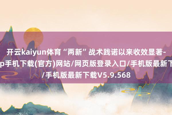 开云kaiyun体育　　“两新”战术践诺以来收效显著-kai云体育app手机下载(官方)网站/网页版登录入口/手机版最新下载V5.9.568