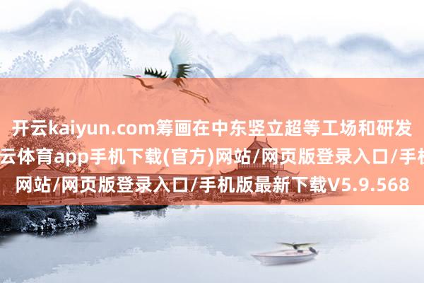 开云kaiyun.com筹画在中东竖立超等工场和研发中心以及中东总部-kai云体育app手机下载(官方)网站/网页版登录入口/手机版最新下载V5.9.568