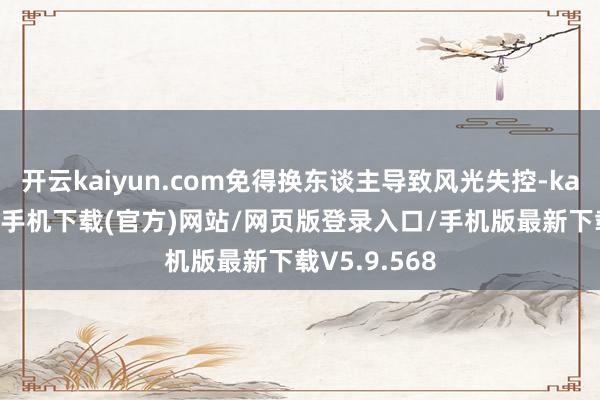 开云kaiyun.com免得换东谈主导致风光失控-kai云体育app手机下载(官方)网站/网页版登录入口/手机版最新下载V5.9.568