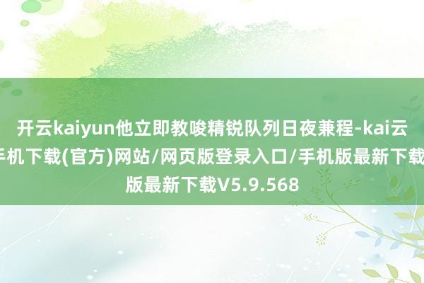 开云kaiyun他立即教唆精锐队列日夜兼程-kai云体育app手机下载(官方)网站/网页版登录入口/手机版最新下载V5.9.568